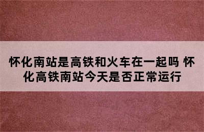 怀化南站是高铁和火车在一起吗 怀化高铁南站今天是否正常运行